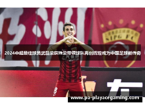 2024中超最佳球员武磊荣获殊荣带领球队再创辉煌成为中国足球新传奇