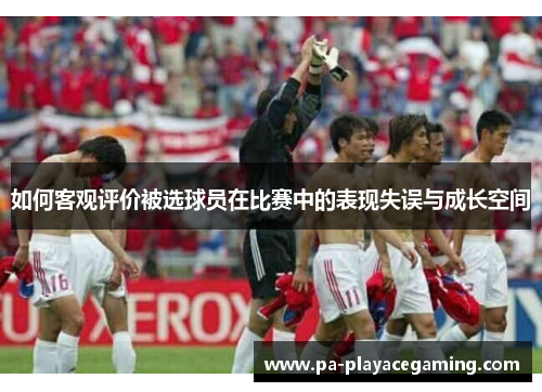 如何客观评价被选球员在比赛中的表现失误与成长空间