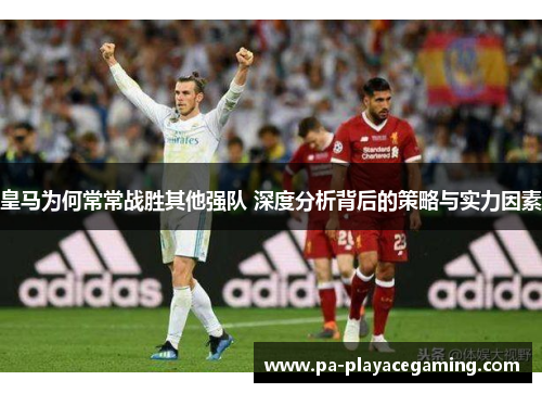 皇马为何常常战胜其他强队 深度分析背后的策略与实力因素