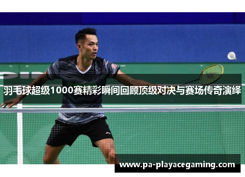 羽毛球超级1000赛精彩瞬间回顾顶级对决与赛场传奇演绎