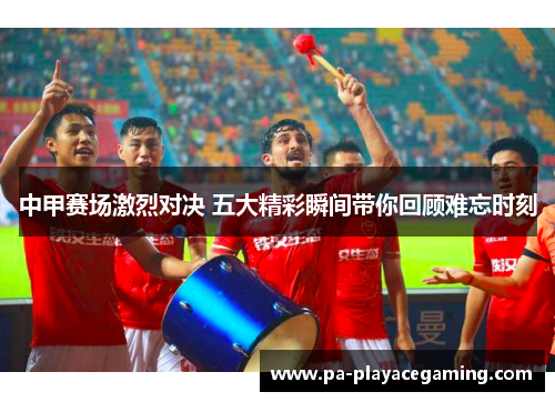 中甲赛场激烈对决 五大精彩瞬间带你回顾难忘时刻