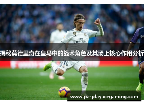 揭秘莫德里奇在皇马中的战术角色及其场上核心作用分析