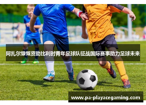 阿扎尔慷慨资助比利时青年足球队征战国际赛事助力足球未来