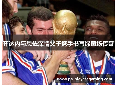 齐达内与恩佐深情父子携手书写绿茵场传奇