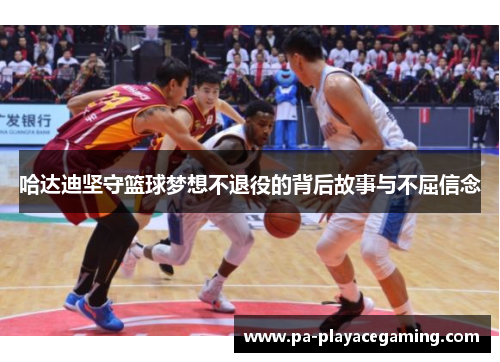 哈达迪坚守篮球梦想不退役的背后故事与不屈信念 哈达迪坚守篮球梦想不退役的背后故事与不屈信念