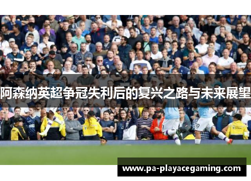 阿森纳英超争冠失利后的复兴之路与未来展望