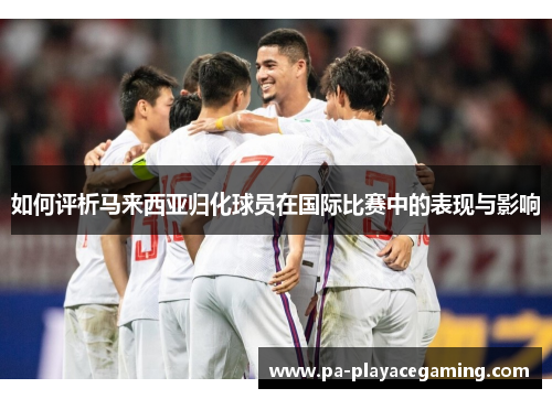 如何评析马来西亚归化球员在国际比赛中的表现与影响 如何评析马来西亚归化球员在国际比赛中的表现与影响