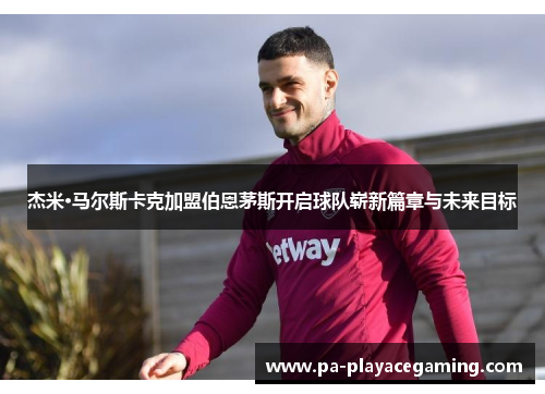 杰米·马尔斯卡克加盟伯恩茅斯开启球队崭新篇章与未来目标