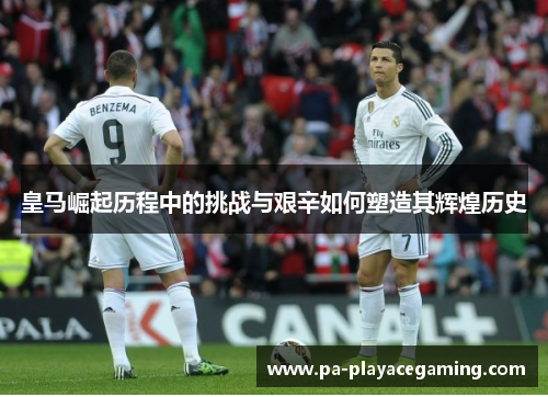 皇马崛起历程中的挑战与艰辛如何塑造其辉煌历史