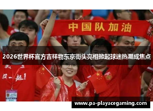 2026世界杯官方吉祥物东京街头亮相掀起球迷热潮成焦点