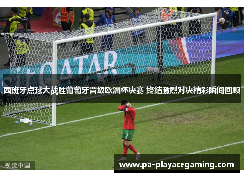 西班牙点球大战胜葡萄牙晋级欧洲杯决赛 终结激烈对决精彩瞬间回顾