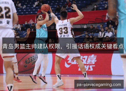 青岛男篮主帅建队权限,引援话语权成关键看点 青岛男篮主帅建队权限,引援话语权成关键看点