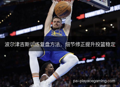 波尔津吉斯训练复盘方法，细节修正提升投篮稳定